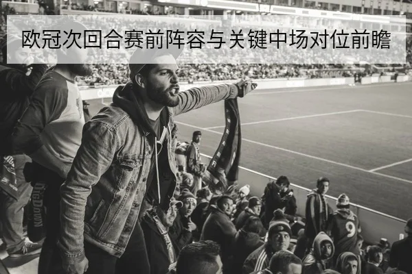 欧冠次回合赛前阵容与关键中场对位前瞻